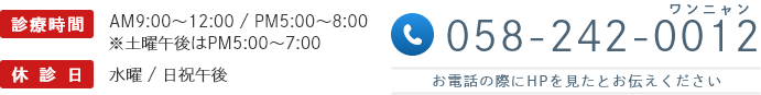 診療時間 AM9:00~12:00 / PM5:00~8:00 ※土曜午後はPM5:00~7:00 休診日 水曜 / 日祝午後 058-242-0012 お電話の際にHPを見たとお伝えください